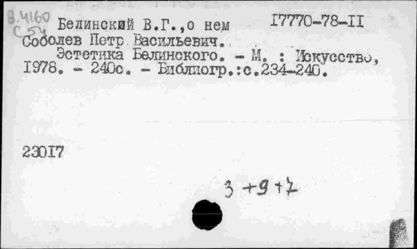 ﻿Белинский В.Г.,о нем 17770-78-11 Соболев Петр Васильевич.
_ Эстетика Белинского. - М. : 15зкусство 1978. - 240с. - Библиогр.: с. 234-240.
23017